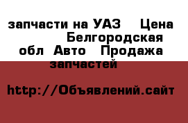 запчасти на УАЗ  › Цена ­ 3 000 - Белгородская обл. Авто » Продажа запчастей   